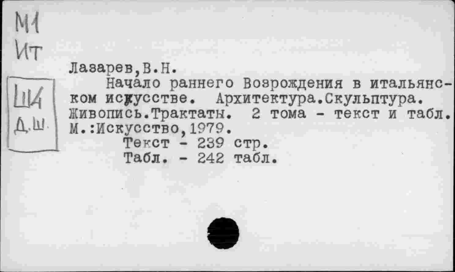 ﻿Ml
Мт
LU
Д.ІІІ
Лазарев,B.H.
Начало раннего Возрождения в итальянском искусстве. Архитектура.Скульптура. Живопись.Трактаты. 2 тома - текст и табл. М.Искусство,1979.
Текст - 239 стр.
Табл. - 242 табл.